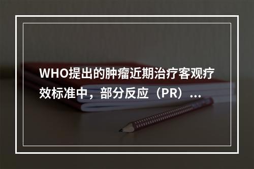 WHO提出的肿瘤近期治疗客观疗效标准中，部分反应（PR）指