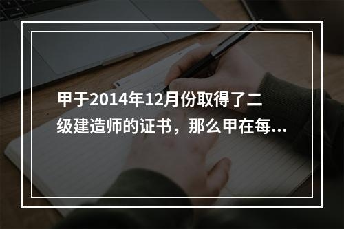 甲于2014年12月份取得了二级建造师的证书，那么甲在每一注