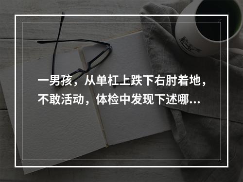 一男孩，从单杠上跌下右肘着地，不敢活动，体检中发现下述哪一体