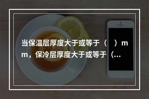 当保温层厚度大于或等于（　）mm，保冷层厚度大于或等于（　）