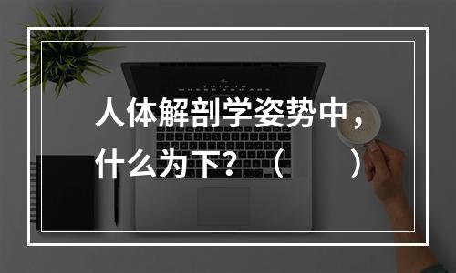 人体解剖学姿势中，什么为下？（　　）