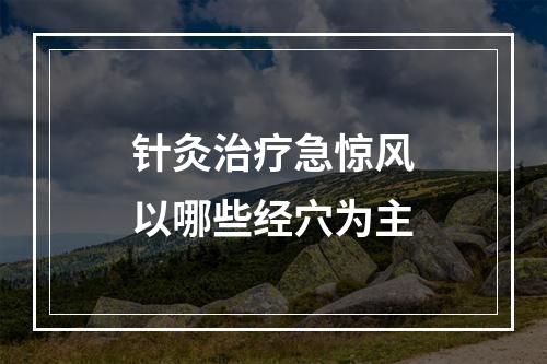 针灸治疗急惊风以哪些经穴为主