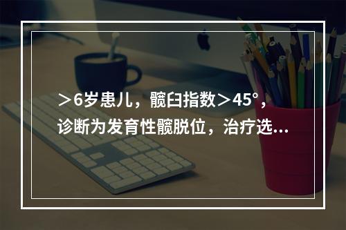 ＞6岁患儿，髋臼指数＞45°，诊断为发育性髋脱位，治疗选用（