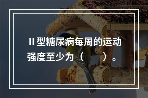 Ⅱ型糖尿病每周的运动强度至少为（　　）。