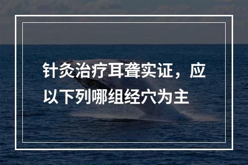 针灸治疗耳聋实证，应以下列哪组经穴为主