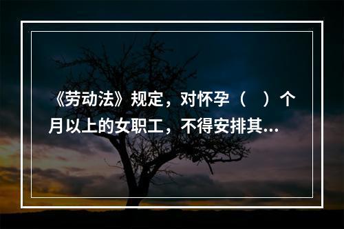 《劳动法》规定，对怀孕（　）个月以上的女职工，不得安排其延长