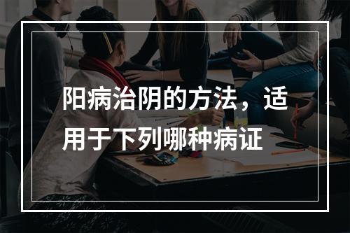 阳病治阴的方法，适用于下列哪种病证