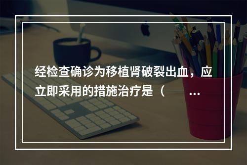 经检查确诊为移植肾破裂出血，应立即采用的措施治疗是（　　）。