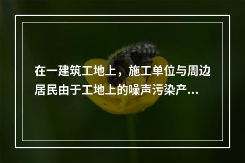 在一建筑工地上，施工单位与周边居民由于工地上的噪声污染产生民