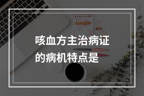 咳血方主治病证的病机特点是