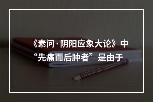 《素问·阴阳应象大论》中“先痛而后肿者”是由于