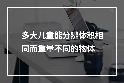 多大儿童能分辨体积相同而重量不同的物体