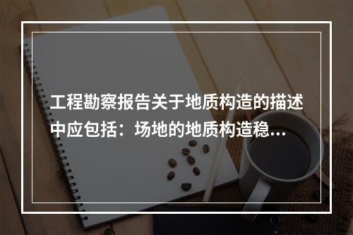 工程勘察报告关于地质构造的描述中应包括：场地的地质构造稳定性