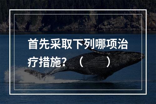 首先采取下列哪项治疗措施？（　　）