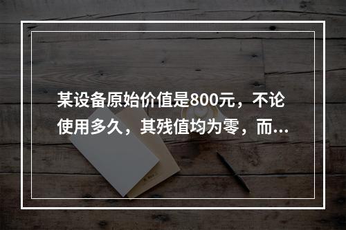 某设备原始价值是800元，不论使用多久，其残值均为零，而其使