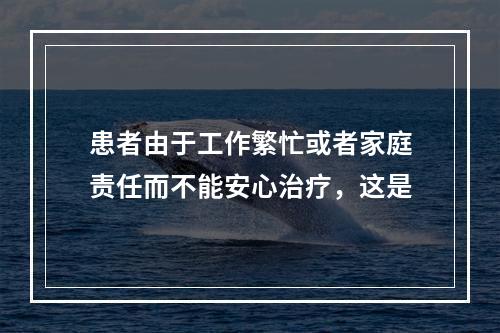 患者由于工作繁忙或者家庭责任而不能安心治疗，这是