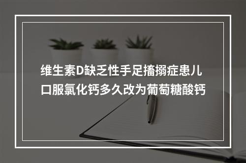 维生素D缺乏性手足搐搦症患儿口服氯化钙多久改为葡萄糖酸钙