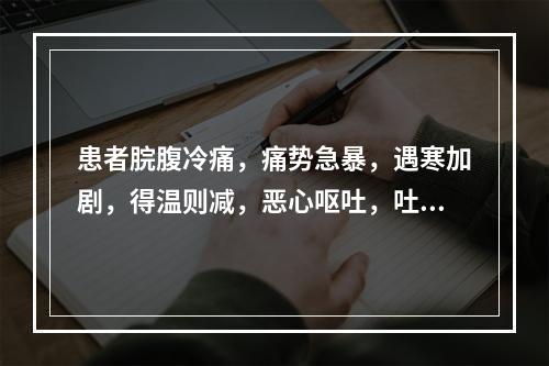 患者脘腹冷痛，痛势急暴，遇寒加剧，得温则减，恶心呕吐，吐后痛