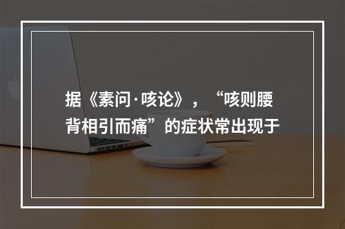 据《素问·咳论》，“咳则腰背相引而痛”的症状常出现于