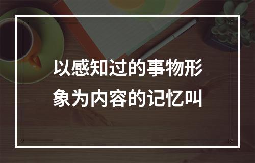 以感知过的事物形象为内容的记忆叫