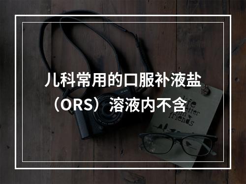 儿科常用的口服补液盐（ORS）溶液内不含