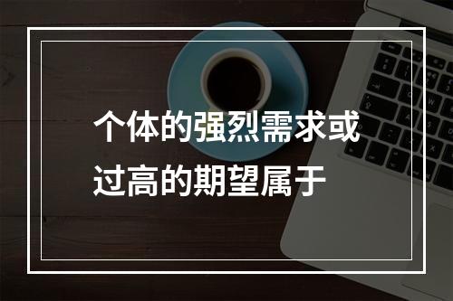 个体的强烈需求或过高的期望属于