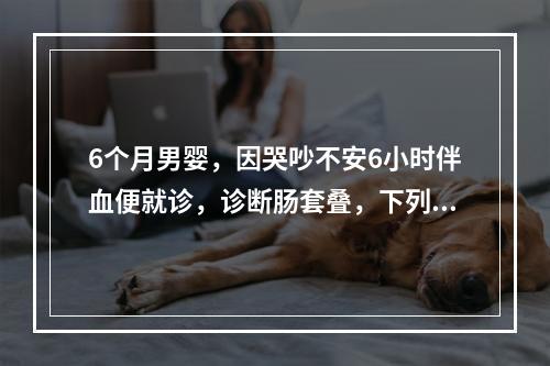 6个月男婴，因哭吵不安6小时伴血便就诊，诊断肠套叠，下列哪项