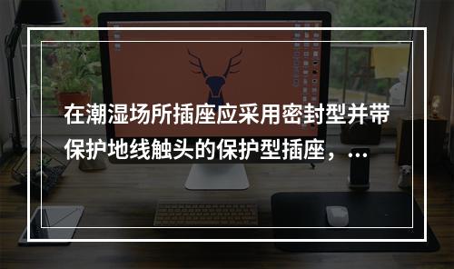 在潮湿场所插座应采用密封型并带保护地线触头的保护型插座，安装