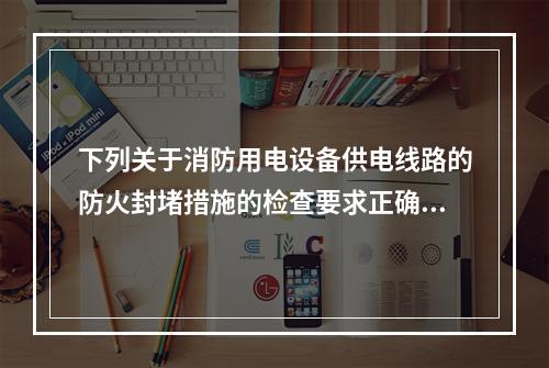 下列关于消防用电设备供电线路的防火封堵措施的检查要求正确的是