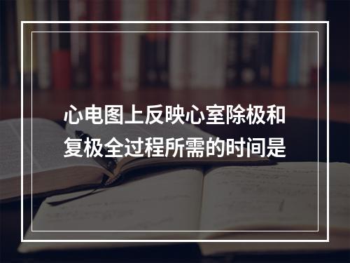 心电图上反映心室除极和复极全过程所需的时间是