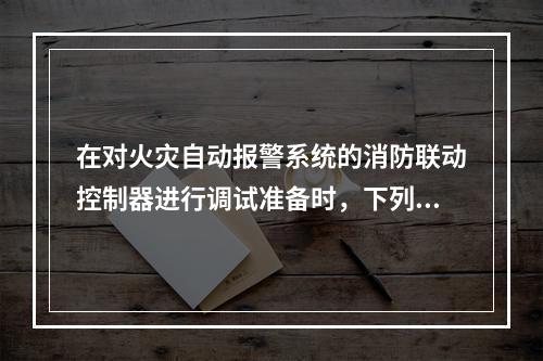 在对火灾自动报警系统的消防联动控制器进行调试准备时，下列准备