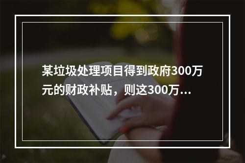 某垃圾处理项目得到政府300万元的财政补贴，则这300万元应