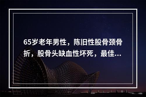 65岁老年男性，陈旧性股骨颈骨折，股骨头缺血性坏死，最佳治疗