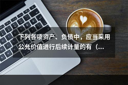 下列各项资产、负债中，应当采用公允价值进行后续计量的有（）。