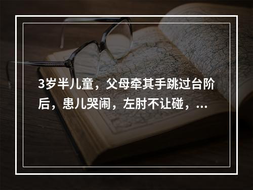 3岁半儿童，父母牵其手跳过台阶后，患儿哭闹，左肘不让碰，左上