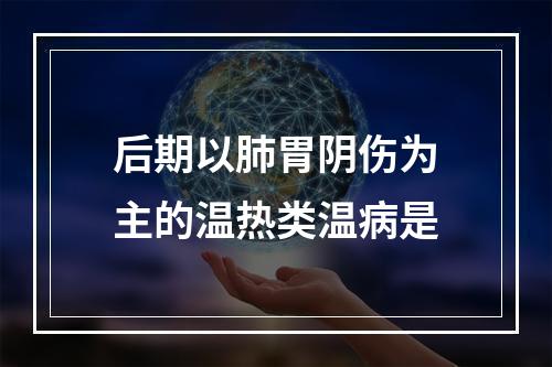 后期以肺胃阴伤为主的温热类温病是