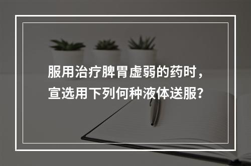 服用治疗脾胃虚弱的药时，宣选用下列何种液体送服？