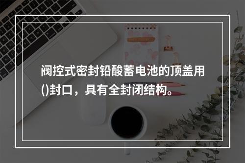 阀控式密封铅酸蓄电池的顶盖用()封口，具有全封闭结构。