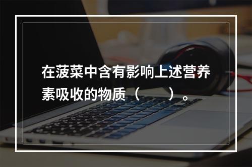 在菠菜中含有影响上述营养素吸收的物质（　　）。