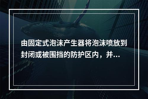 由固定式泡沫产生器将泡沫喷放到封闭或被围挡的防护区内，并在规