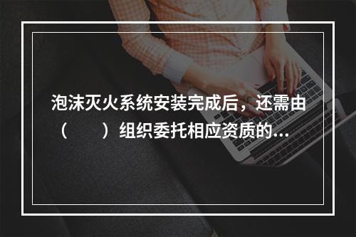 泡沫灭火系统安装完成后，还需由（  ）组织委托相应资质的消防