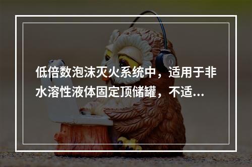 低倍数泡沫灭火系统中，适用于非水溶性液体固定顶储罐，不适用于