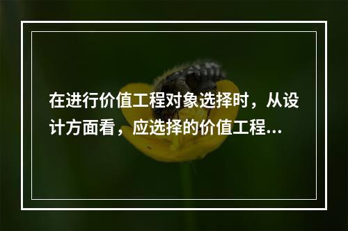 在进行价值工程对象选择时，从设计方面看，应选择的价值工程对象