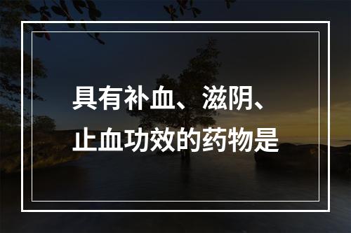 具有补血、滋阴、止血功效的药物是