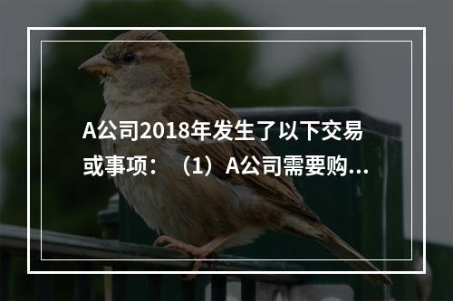 A公司2018年发生了以下交易或事项：（1）A公司需要购置一