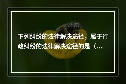 下列纠纷的法律解决途径，属于行政纠纷的法律解决途径的是（　）