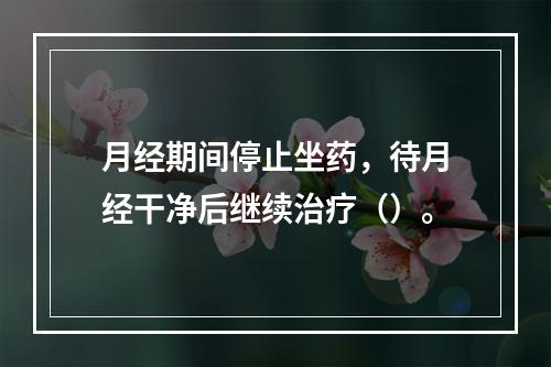 月经期间停止坐药，待月经干净后继续治疗（）。