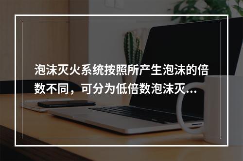 泡沫灭火系统按照所产生泡沫的倍数不同，可分为低倍数泡沫灭火系