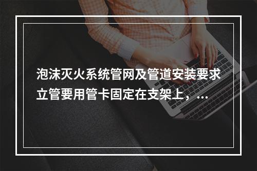 泡沫灭火系统管网及管道安装要求立管要用管卡固定在支架上，管卡