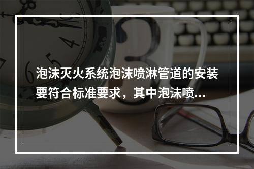 泡沫灭火系统泡沫喷淋管道的安装要符合标准要求，其中泡沫喷淋管